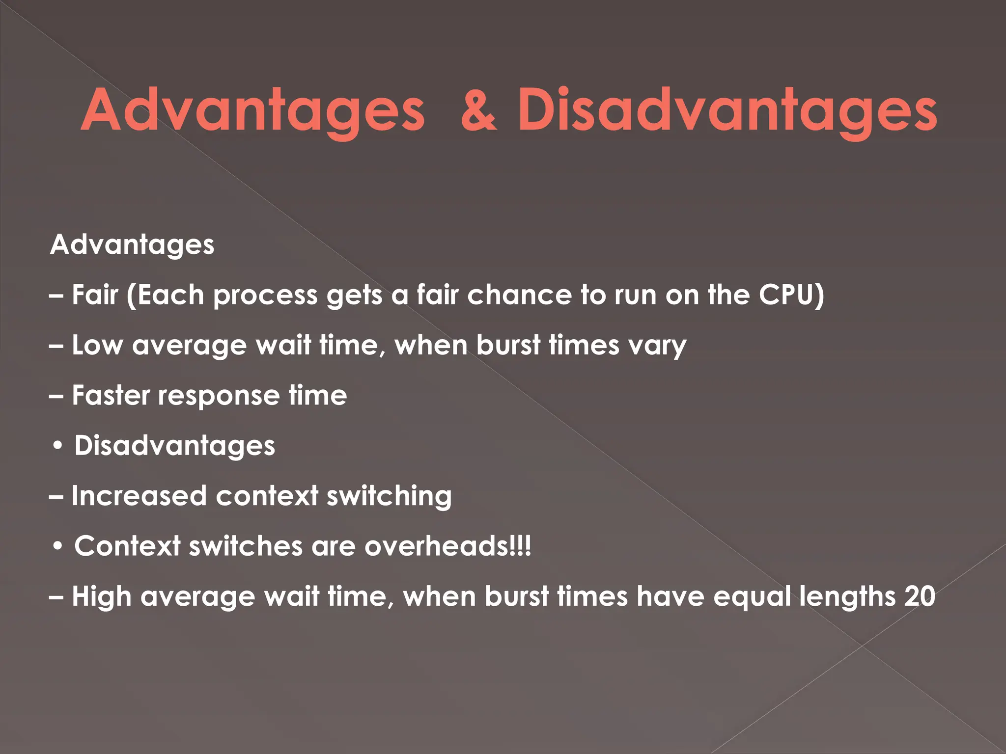 Advantages & Disadvantages
Advantages
– Fair (Each process gets a fair chance to run on the CPU)
– Low average wait time, when burst times vary
– Faster response time
• Disadvantages
– Increased context switching
• Context switches are overheads!!!
– High average wait time, when burst times have equal lengths 20
 