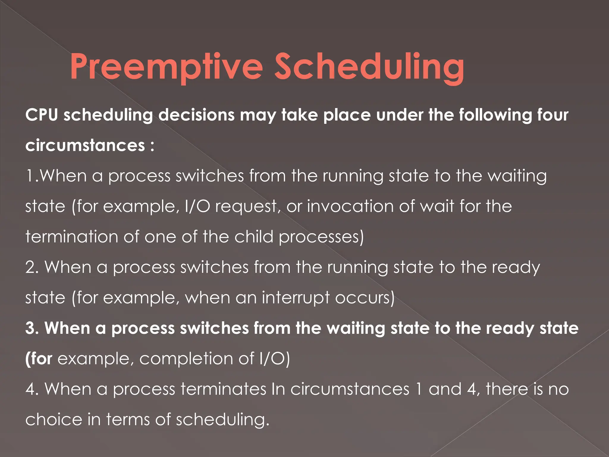 Preemptive Scheduling
CPU scheduling decisions may take place under the following four
circumstances :
1.When a process switches from the running state to the waiting
state (for example, I/O request, or invocation of wait for the
termination of one of the child processes)
2. When a process switches from the running state to the ready
state (for example, when an interrupt occurs)
3. When a process switches from the waiting state to the ready state
(for example, completion of I/O)
4. When a process terminates In circumstances 1 and 4, there is no
choice in terms of scheduling.
 