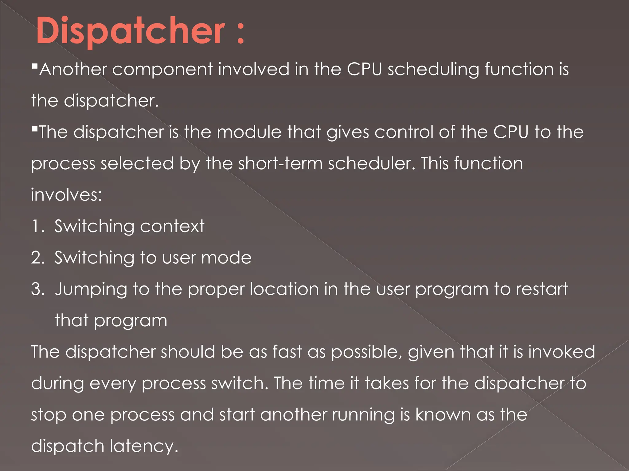 Dispatcher :
Another component involved in the CPU scheduling function is
the dispatcher.
The dispatcher is the module that gives control of the CPU to the
process selected by the short-term scheduler. This function
involves:
1. Switching context
2. Switching to user mode
3. Jumping to the proper location in the user program to restart
that program
The dispatcher should be as fast as possible, given that it is invoked
during every process switch. The time it takes for the dispatcher to
stop one process and start another running is known as the
dispatch latency.
 