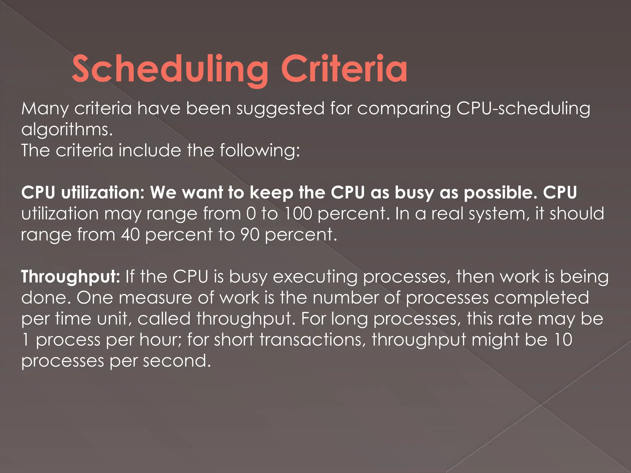 Scheduling Criteria
Many criteria have been suggested for comparing CPU-scheduling
algorithms.
The criteria include the following:
CPU utilization: We want to keep the CPU as busy as possible. CPU
utilization may range from 0 to 100 percent. In a real system, it should
range from 40 percent to 90 percent.
Throughput: If the CPU is busy executing processes, then work is being
done. One measure of work is the number of processes completed
per time unit, called throughput. For long processes, this rate may be
1 process per hour; for short transactions, throughput might be 10
processes per second.
 