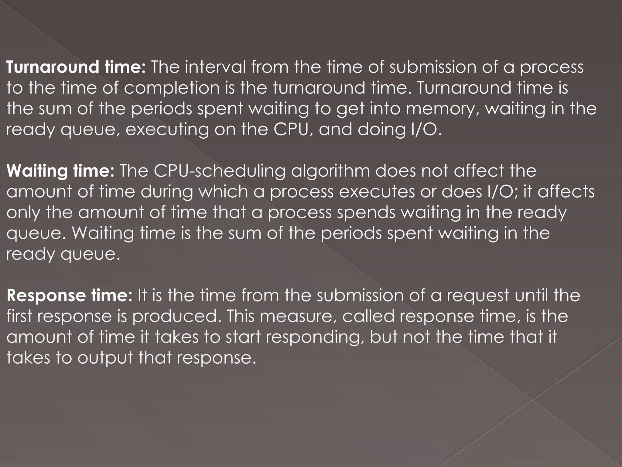 Turnaround time: The interval from the time of submission of a process
to the time of completion is the turnaround time. Turnaround time is
the sum of the periods spent waiting to get into memory, waiting in the
ready queue, executing on the CPU, and doing I/O.
Waiting time: The CPU-scheduling algorithm does not affect the
amount of time during which a process executes or does I/O; it affects
only the amount of time that a process spends waiting in the ready
queue. Waiting time is the sum of the periods spent waiting in the
ready queue.
Response time: It is the time from the submission of a request until the
first response is produced. This measure, called response time, is the
amount of time it takes to start responding, but not the time that it
takes to output that response.
 