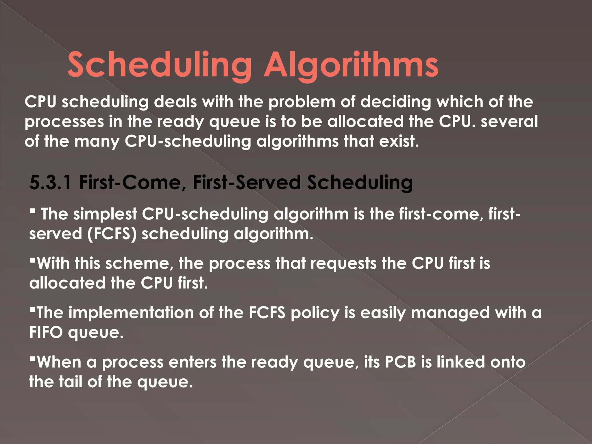 Scheduling Algorithms
CPU scheduling deals with the problem of deciding which of the
processes in the ready queue is to be allocated the CPU. several
of the many CPU-scheduling algorithms that exist.
5.3.1 First-Come, First-Served Scheduling
 The simplest CPU-scheduling algorithm is the first-come, first-
served (FCFS) scheduling algorithm.
With this scheme, the process that requests the CPU first is
allocated the CPU first.
The implementation of the FCFS policy is easily managed with a
FIFO queue.
When a process enters the ready queue, its PCB is linked onto
the tail of the queue.
 