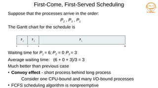 First-Come, First-Served Scheduling
Suppose that the processes arrive in the order:
P2 , P3 , P1
The Gantt chart for the schedule is
Waiting time for P1 = 6; P2 = 0; P3 = 3
Average waiting time: (6 + 0 + 3)/3 = 3
Much better than previous case
●
Convoy effect - short process behind long process
Consider one CPU-bound and many I/O-bound processes
●
FCFS scheduling algorithm is nonpreemptive
P1
0 3 6 30
P2
P3
 