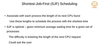 Shortest-Job-First (SJF) Scheduling
●
Associate with each process the length of its next CPU burst
Use these lengths to schedule the process with the shortest time
●
SJF is optimal – gives minimum average waiting time for a given set of
processes
The difficulty is knowing the length of the next CPU request
Could ask the user
 