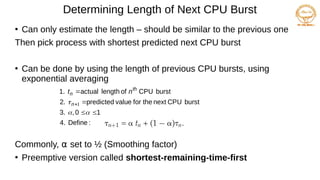 Determining Length of Next CPU Burst
●
Can only estimate the length – should be similar to the previous one
Then pick process with shortest predicted next CPU burst
●
Can be done by using the length of previous CPU bursts, using
exponential averaging
Commonly, α set to ½ (Smoothing factor)
●
Preemptive version called shortest-remaining-time-first
:
Define
4.
1
0
,
3.
burst
CPU
next
the
for
value
predicted
2.
burst
CPU
of
length
actual
1.







 1
n
th
n n
t
 
