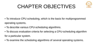 CHAPTER OBJECTIVES
• To introduce CPU scheduling, which is the basis for multiprogrammed
operating systems.
• To describe various CPU-scheduling algorithms.
• To discuss evaluation criteria for selecting a CPU-scheduling algorithm
for a particular system.
• To examine the scheduling algorithms of several operating systems.
 
