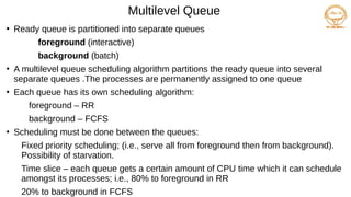 Multilevel Queue
●
Ready queue is partitioned into separate queues
foreground (interactive)
background (batch)
●
A multilevel queue scheduling algorithm partitions the ready queue into several
separate queues .The processes are permanently assigned to one queue
●
Each queue has its own scheduling algorithm:
foreground – RR
background – FCFS
●
Scheduling must be done between the queues:
Fixed priority scheduling; (i.e., serve all from foreground then from background).
Possibility of starvation.
Time slice – each queue gets a certain amount of CPU time which it can schedule
amongst its processes; i.e., 80% to foreground in RR
20% to background in FCFS
 