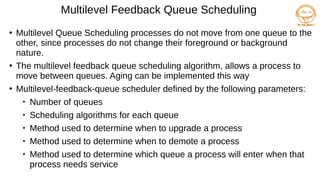 Multilevel Feedback Queue Scheduling
●
Multilevel Queue Scheduling processes do not move from one queue to the
other, since processes do not change their foreground or background
nature.
●
The multilevel feedback queue scheduling algorithm, allows a process to
move between queues. Aging can be implemented this way
●
Multilevel-feedback-queue scheduler defined by the following parameters:

Number of queues

Scheduling algorithms for each queue

Method used to determine when to upgrade a process

Method used to determine when to demote a process

Method used to determine which queue a process will enter when that
process needs service
 