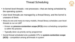 Thread Scheduling
●
In kernel-level threads—not processes—that are being scheduled by
the operating system.
●
User-level threads are managed by a thread library, and the kernel is
unaware of them.
●
Many-to-one and many-to-many models, thread library schedules user-level
threads to run on LWP

Known as process-contention scope (PCS) since scheduling competition
is within the process

Typically done via priority set by programmer
●
Kernel thread scheduled onto available CPU is system-contention scope
(SCS) – competition among all threads in system
 