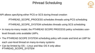 Pthread Scheduling
API allows specifying either PCS or SCS during thread creation
PTHREAD_SCOPE_PROCESS schedules threads using PCS scheduling
PTHREAD_SCOPE_SYSTEM schedules threads using SCS scheduling
●
In many-to-many model, the PTHREAD SCOPE PROCESS policy schedules user-
level threads onto available LWPs.
●
The PTHREAD SCOPE SYSTEM scheduling policy will create and bind an LWP for
each user-level thread on many-to-many systems
●
Can be limited by OS – Linux and Mac OS X only allow
PTHREAD_SCOPE_SYSTEM
 