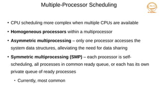 Multiple-Processor Scheduling
●
CPU scheduling more complex when multiple CPUs are available
●
Homogeneous processors within a multiprocessor
●
Asymmetric multiprocessing – only one processor accesses the
system data structures, alleviating the need for data sharing
●
Symmetric multiprocessing (SMP) – each processor is self-
scheduling, all processes in common ready queue, or each has its own
private queue of ready processes

Currently, most common
 