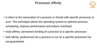 Processor Affinity
●
It refers to the association of a process or thread with specific processor or
core. This technique allows the operating system to optimize process
scheduling ,improve performance and reduce overhead.
●
Hard affinity: permanent binding of a process to a specific processor.
●
Soft affinity :preferences for a process to run on a specific processor but
not guaranteed.
 