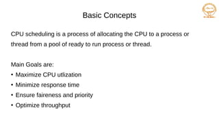 Basic Concepts
CPU scheduling is a process of allocating the CPU to a process or
thread from a pool of ready to run process or thread.
Main Goals are:
●
Maximize CPU utlization
●
Minimize response time
●
Ensure faireness and priority
●
Optimize throughput
 