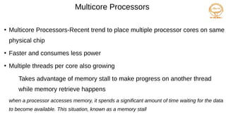 Multicore Processors
●
Multicore Processors-Recent trend to place multiple processor cores on same
physical chip
●
Faster and consumes less power
●
Multiple threads per core also growing
Takes advantage of memory stall to make progress on another thread
while memory retrieve happens
when a processor accesses memory, it spends a significant amount of time waiting for the data
to become available. This situation, known as a memory stall
 