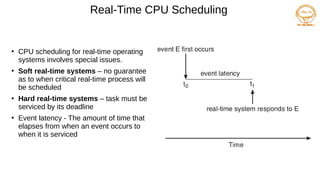 Real-Time CPU Scheduling
●
CPU scheduling for real-time operating
systems involves special issues.
●
Soft real-time systems – no guarantee
as to when critical real-time process will
be scheduled
●
Hard real-time systems – task must be
serviced by its deadline
●
Event latency - The amount of time that
elapses from when an event occurs to
when it is serviced
 
