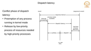 Dispatch latency
Conflict phase of dispatch
latency:
●
Preemption of any process
running in kernel mode
●
Release by low-priority
process of resources needed
by high-priority processes
 