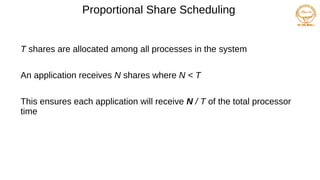 Proportional Share Scheduling
T shares are allocated among all processes in the system
An application receives N shares where N < T
This ensures each application will receive N / T of the total processor
time
 