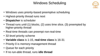 Windows Scheduling
●
Windows uses priority-based preemptive scheduling
●
Highest-priority thread runs next
●
Dispatcher is scheduler
●
Thread runs until (1) blocks, (2) uses time slice, (3) preempted by
higher-priority thread
●
Real-time threads can preempt non-real-time
●
32-level priority scheme
●
Variable class is 1-15, real-time class is 16-31
●
Priority 0 is memory-management thread
●
Queue for each priority
●
If no run-able thread, runs idle thread
 