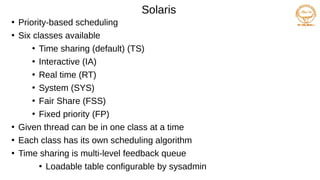 Solaris
●
Priority-based scheduling
●
Six classes available
●
Time sharing (default) (TS)
●
Interactive (IA)
●
Real time (RT)
●
System (SYS)
●
Fair Share (FSS)
●
Fixed priority (FP)
●
Given thread can be in one class at a time
●
Each class has its own scheduling algorithm
●
Time sharing is multi-level feedback queue
●
Loadable table configurable by sysadmin
 