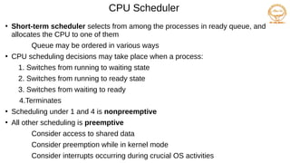 CPU Scheduler
●
Short-term scheduler selects from among the processes in ready queue, and
allocates the CPU to one of them
Queue may be ordered in various ways
●
CPU scheduling decisions may take place when a process:
1. Switches from running to waiting state
2. Switches from running to ready state
3. Switches from waiting to ready
4.Terminates
●
Scheduling under 1 and 4 is nonpreemptive
●
All other scheduling is preemptive
Consider access to shared data
Consider preemption while in kernel mode
Consider interrupts occurring during crucial OS activities
 