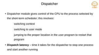 Dispatcher
●
Dispatcher module gives control of the CPU to the process selected by
the short-term scheduler; this involves:
switching context
switching to user mode
jumping to the proper location in the user program to restart that
program
●
Dispatch latency – time it takes for the dispatcher to stop one process
and start another running
 