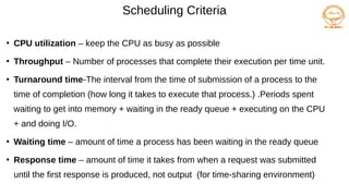●
CPU utilization – keep the CPU as busy as possible
●
Throughput – Number of processes that complete their execution per time unit.
●
Turnaround time-The interval from the time of submission of a process to the
time of completion (how long it takes to execute that process.) .Periods spent
waiting to get into memory + waiting in the ready queue + executing on the CPU
+ and doing I/O.
●
Waiting time – amount of time a process has been waiting in the ready queue
●
Response time – amount of time it takes from when a request was submitted
until the first response is produced, not output (for time-sharing environment)
Scheduling Criteria
 