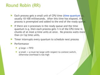 Round Robin (RR)
 Each process gets a small unit of CPU time (time quantum q),
usually 10-100 milliseconds. After this time has elapsed, the
process is preempted and added to the end of the ready queue.
 If there are n processes in the ready queue and the time
quantum is q, then each process gets 1/n of the CPU time in
chunks of at most q time units at once. No process waits more
than (n-1)q time units.
 Timer interrupts every quantum to schedule next process
 Performance
 q large  FIFO
 q small  q must be large with respect to context switch,
otherwise overhead is too high
 