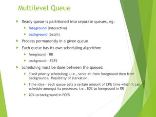 Multilevel Queue
 Ready queue is partitioned into separate queues, eg:
 foreground (interactive)
 background (batch)
 Process permanently in a given queue
 Each queue has its own scheduling algorithm:
 foreground – RR
 background – FCFS
 Scheduling must be done between the queues:
 Fixed priority scheduling; (i.e., serve all from foreground then from
background). Possibility of starvation.
 Time slice – each queue gets a certain amount of CPU time which it can
schedule amongst its processes; i.e., 80% to foreground in RR
 20% to background in FCFS
 