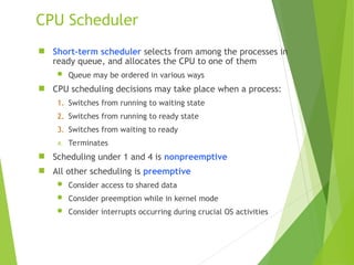 CPU Scheduler
 Short-term scheduler selects from among the processes in
ready queue, and allocates the CPU to one of them
 Queue may be ordered in various ways
 CPU scheduling decisions may take place when a process:
1. Switches from running to waiting state
2. Switches from running to ready state
3. Switches from waiting to ready
4. Terminates
 Scheduling under 1 and 4 is nonpreemptive
 All other scheduling is preemptive
 Consider access to shared data
 Consider preemption while in kernel mode
 Consider interrupts occurring during crucial OS activities
 