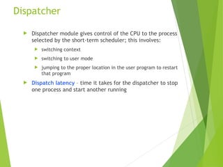 Dispatcher
 Dispatcher module gives control of the CPU to the process
selected by the short-term scheduler; this involves:
 switching context
 switching to user mode
 jumping to the proper location in the user program to restart
that program
 Dispatch latency – time it takes for the dispatcher to stop
one process and start another running
 