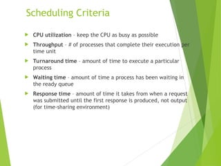 Scheduling Criteria
 CPU utilization – keep the CPU as busy as possible
 Throughput – # of processes that complete their execution per
time unit
 Turnaround time – amount of time to execute a particular
process
 Waiting time – amount of time a process has been waiting in
the ready queue
 Response time – amount of time it takes from when a request
was submitted until the first response is produced, not output
(for time-sharing environment)
 