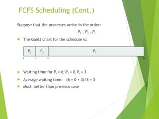 FCFS Scheduling (Cont.)
Suppose that the processes arrive in the order:
P2 , P3 , P1
 The Gantt chart for the schedule is:
 Waiting time for P1 = 6; P2 = 0; P3 = 3
 Average waiting time: (6 + 0 + 3)/3 = 3
 Much better than previous case
P1
0 3 6 30
P2
P3
 