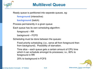6.24 Silberschatz, Galvin and GagneOperating System Concepts – 9th
Edition
Multilevel Queue
Ready queue is partitioned into separate queues, eg:
foreground (interactive)
background (batch)
Process permanently in a given queue
Each queue has its own scheduling algorithm:
foreground – RR
background – FCFS
Scheduling must be done between the queues:
Fixed priority scheduling; (i.e., serve all from foreground then
from background). Possibility of starvation.
Time slice – each queue gets a certain amount of CPU time
which it can schedule amongst its processes; i.e., 80% to
foreground in RR
20% to background in FCFS
 
