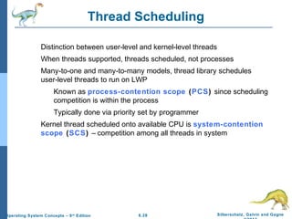 6.28 Silberschatz, Galvin and GagneOperating System Concepts – 9th
Edition
Thread Scheduling
Distinction between user-level and kernel-level threads
When threads supported, threads scheduled, not processes
Many-to-one and many-to-many models, thread library schedules
user-level threads to run on LWP
Known as process-contention scope (PCS) since scheduling
competition is within the process
Typically done via priority set by programmer
Kernel thread scheduled onto available CPU is system-contention
scope (SCS) – competition among all threads in system
 