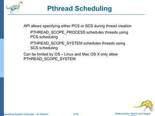 6.29 Silberschatz, Galvin and GagneOperating System Concepts – 9th
Edition
Pthread Scheduling
API allows specifying either PCS or SCS during thread creation
PTHREAD_SCOPE_PROCESS schedules threads using
PCS scheduling
PTHREAD_SCOPE_SYSTEM schedules threads using
SCS scheduling
Can be limited by OS – Linux and Mac OS X only allow
PTHREAD_SCOPE_SYSTEM
 