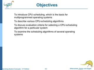 6.3 Silberschatz, Galvin and GagneOperating System Concepts – 9th
Edition
Objectives
To introduce CPU scheduling, which is the basis for
multiprogrammed operating systems
To describe various CPU-scheduling algorithms
To discuss evaluation criteria for selecting a CPU-scheduling
algorithm for a particular system
To examine the scheduling algorithms of several operating
systems
 