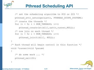 6.31 Silberschatz, Galvin and GagneOperating System Concepts – 9th
Edition
Pthread Scheduling API
/* set the scheduling algorithm to PCS or SCS */
pthread_attr_setscope(&attr, PTHREAD_SCOPE_SYSTEM);
/* create the threads */
for (i = 0; i < NUM_THREADS; i++)
pthread_create(&tid[i],&attr,runner,NULL);
/* now join on each thread */
for (i = 0; i < NUM_THREADS; i++)
pthread_join(tid[i], NULL);
}
/* Each thread will begin control in this function */
void *runner(void *param)
{
/* do some work ... */
pthread_exit(0);
}
 
