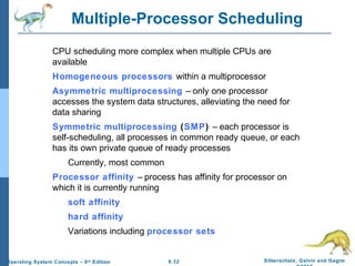 6.32 Silberschatz, Galvin and GagneOperating System Concepts – 9th
Edition
Multiple-Processor Scheduling
CPU scheduling more complex when multiple CPUs are
available
Homogeneous processors within a multiprocessor
Asymmetric multiprocessing – only one processor
accesses the system data structures, alleviating the need for
data sharing
Symmetric multiprocessing (SMP) – each processor is
self-scheduling, all processes in common ready queue, or each
has its own private queue of ready processes
Currently, most common
Processor affinity – process has affinity for processor on
which it is currently running
soft affinity
hard affinity
Variations including processor sets
 