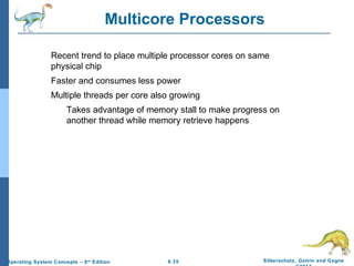 6.35 Silberschatz, Galvin and GagneOperating System Concepts – 9th
Edition
Multicore Processors
Recent trend to place multiple processor cores on same
physical chip
Faster and consumes less power
Multiple threads per core also growing
Takes advantage of memory stall to make progress on
another thread while memory retrieve happens
 