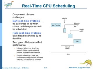 6.37 Silberschatz, Galvin and GagneOperating System Concepts – 9th
Edition
Real-Time CPU Scheduling
Can present obvious
challenges
Soft real-time systems –
no guarantee as to when
critical real-time process will
be scheduled
Hard real-time systems –
task must be serviced by its
deadline
Two types of latencies affect
performance
1. Interrupt latency – time from
arrival of interrupt to start of
routine that services interrupt
2. Dispatch latency – time for
schedule to take current process
off CPU and switch to another
 