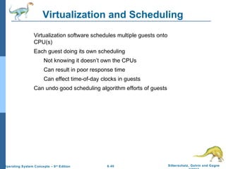 6.40 Silberschatz, Galvin and GagneOperating System Concepts – 9th
Edition
Virtualization and Scheduling
Virtualization software schedules multiple guests onto
CPU(s)
Each guest doing its own scheduling
Not knowing it doesn’t own the CPUs
Can result in poor response time
Can effect time-of-day clocks in guests
Can undo good scheduling algorithm efforts of guests
 