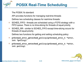 6.45 Silberschatz, Galvin and GagneOperating System Concepts – 9th
Edition
POSIX Real-Time Scheduling
The POSIX.1b standard
API provides functions for managing real-time threads
Defines two scheduling classes for real-time threads:
n SCHED_FIFO - threads are scheduled using a FCFS strategy with a
FIFO queue. There is no time-slicing for threads of equal priority
n SCHED_RR - similar to SCHED_FIFO except time-slicing occurs for
threads of equal priority
Defines two functions for getting and setting scheduling policy:
n pthread_attr_getsched_policy(pthread_attr_t *attr,
int *policy)
n pthread_attr_setsched_policy(pthread_attr_t *attr,
int policy)
 
