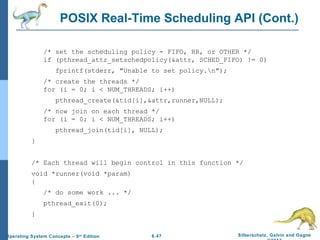 6.47 Silberschatz, Galvin and GagneOperating System Concepts – 9th
Edition
POSIX Real-Time Scheduling API (Cont.)
/* set the scheduling policy - FIFO, RR, or OTHER */
if (pthread_attr_setschedpolicy(&attr, SCHED_FIFO) != 0)
fprintf(stderr, "Unable to set policy.n");
/* create the threads */
for (i = 0; i < NUM_THREADS; i++)
pthread_create(&tid[i],&attr,runner,NULL);
/* now join on each thread */
for (i = 0; i < NUM_THREADS; i++)
pthread_join(tid[i], NULL);
}
/* Each thread will begin control in this function */
void *runner(void *param)
{
/* do some work ... */
pthread_exit(0);
}
 