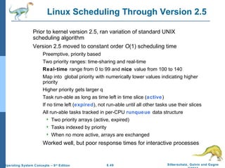 6.49 Silberschatz, Galvin and GagneOperating System Concepts – 9th
Edition
Linux Scheduling Through Version 2.5
Prior to kernel version 2.5, ran variation of standard UNIX
scheduling algorithm
Version 2.5 moved to constant order O(1) scheduling time
Preemptive, priority based
Two priority ranges: time-sharing and real-time
Real-time range from 0 to 99 and nice value from 100 to 140
Map into global priority with numerically lower values indicating higher
priority
Higher priority gets larger q
Task run-able as long as time left in time slice (active)
If no time left (expired), not run-able until all other tasks use their slices
All run-able tasks tracked in per-CPU runqueue data structure
 Two priority arrays (active, expired)
 Tasks indexed by priority
 When no more active, arrays are exchanged
Worked well, but poor response times for interactive processes
 