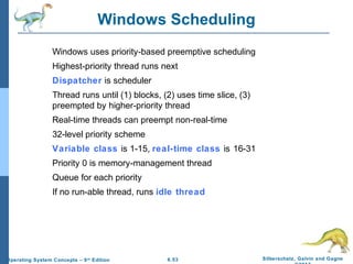 6.53 Silberschatz, Galvin and GagneOperating System Concepts – 9th
Edition
Windows Scheduling
Windows uses priority-based preemptive scheduling
Highest-priority thread runs next
Dispatcher is scheduler
Thread runs until (1) blocks, (2) uses time slice, (3)
preempted by higher-priority thread
Real-time threads can preempt non-real-time
32-level priority scheme
Variable class is 1-15, real-time class is 16-31
Priority 0 is memory-management thread
Queue for each priority
If no run-able thread, runs idle thread
 