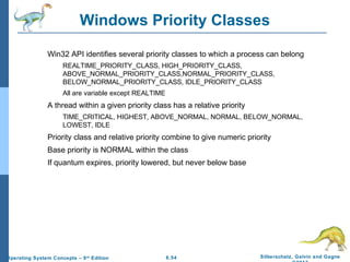 6.54 Silberschatz, Galvin and GagneOperating System Concepts – 9th
Edition
Windows Priority Classes
Win32 API identifies several priority classes to which a process can belong
REALTIME_PRIORITY_CLASS, HIGH_PRIORITY_CLASS,
ABOVE_NORMAL_PRIORITY_CLASS,NORMAL_PRIORITY_CLASS,
BELOW_NORMAL_PRIORITY_CLASS, IDLE_PRIORITY_CLASS
All are variable except REALTIME
A thread within a given priority class has a relative priority
TIME_CRITICAL, HIGHEST, ABOVE_NORMAL, NORMAL, BELOW_NORMAL,
LOWEST, IDLE
Priority class and relative priority combine to give numeric priority
Base priority is NORMAL within the class
If quantum expires, priority lowered, but never below base
 