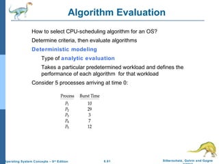 6.61 Silberschatz, Galvin and GagneOperating System Concepts – 9th
Edition
Algorithm Evaluation
How to select CPU-scheduling algorithm for an OS?
Determine criteria, then evaluate algorithms
Deterministic modeling
Type of analytic evaluation
Takes a particular predetermined workload and defines the
performance of each algorithm for that workload
Consider 5 processes arriving at time 0:
 