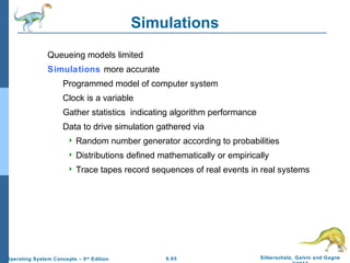 6.65 Silberschatz, Galvin and GagneOperating System Concepts – 9th
Edition
Simulations
Queueing models limited
Simulations more accurate
Programmed model of computer system
Clock is a variable
Gather statistics indicating algorithm performance
Data to drive simulation gathered via
 Random number generator according to probabilities
 Distributions defined mathematically or empirically
 Trace tapes record sequences of real events in real systems
 