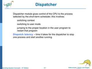 6.7 Silberschatz, Galvin and GagneOperating System Concepts – 9th
Edition
Dispatcher
Dispatcher module gives control of the CPU to the process
selected by the short-term scheduler; this involves:
switching context
switching to user mode
jumping to the proper location in the user program to
restart that program
Dispatch latency – time it takes for the dispatcher to stop
one process and start another running
 