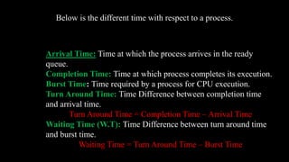 Below is the different time with respect to a process.
Arrival Time: Time at which the process arrives in the ready
queue.
Completion Time: Time at which process completes its execution.
Burst Time: Time required by a process for CPU execution.
Turn Around Time: Time Difference between completion time
and arrival time.
Turn Around Time = Completion Time – Arrival Time
Waiting Time (W.T): Time Difference between turn around time
and burst time.
Waiting Time = Turn Around Time – Burst Time
 